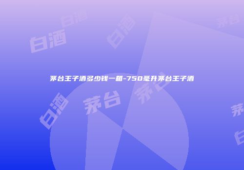 茅台王子酒多少钱一箱-750毫升茅台王子酒