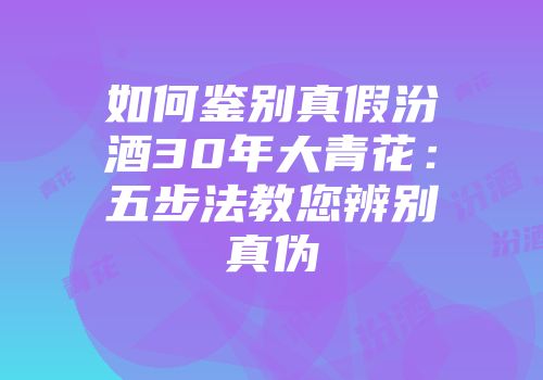 如何鉴别真假汾酒30年大青花：五步法教您辨别真伪