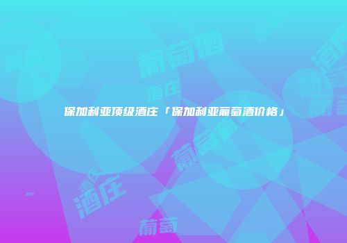 保加利亚顶级酒庄「保加利亚葡萄酒价格」