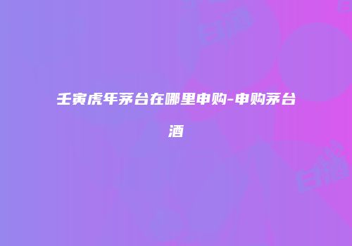 壬寅虎年茅台在哪里申购-申购茅台酒