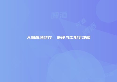 大桶啤酒储存、处理与饮用全攻略