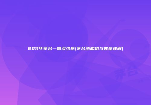 2011年茅台一箱多少瓶(茅台酒规格与数量详解)