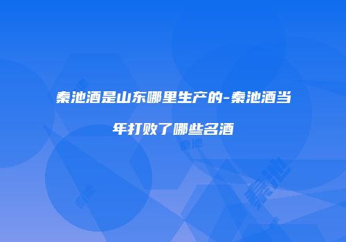 秦池酒是山东哪里生产的-秦池酒当年打败了哪些名酒