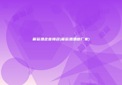 葡萄酒企业排名(葡萄酒酒业厂家)