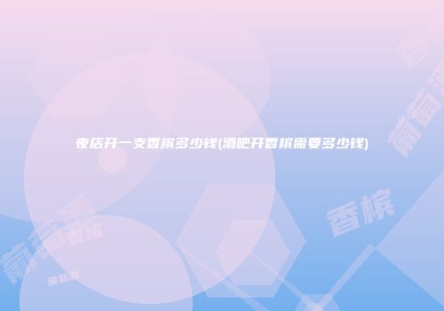 夜店开一支香槟多少钱(酒吧开香槟需要多少钱)