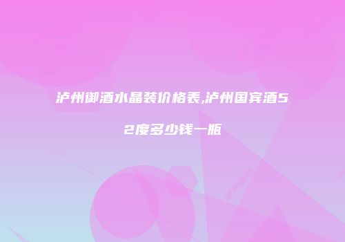泸州御酒水晶装价格表,泸州国宾酒52度多少钱一瓶