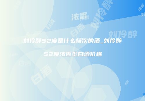 刘伶醉52度是什么档次的酒_刘伶醉52度浓香型白酒价格