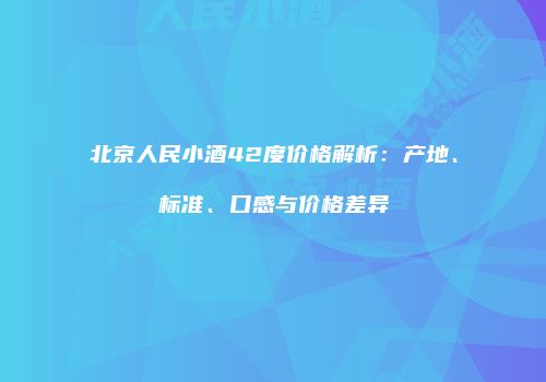 北京人民小酒42度价格解析：产地、标准、口感与价格差异