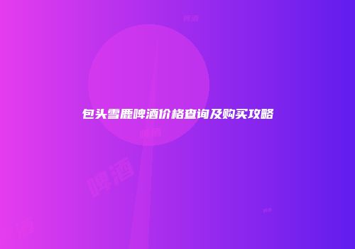 包头雪鹿啤酒价格查询及购买攻略