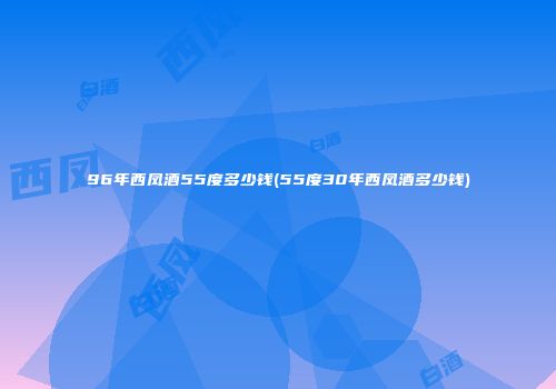 96年西凤酒55度多少钱(55度30年西凤酒多少钱)