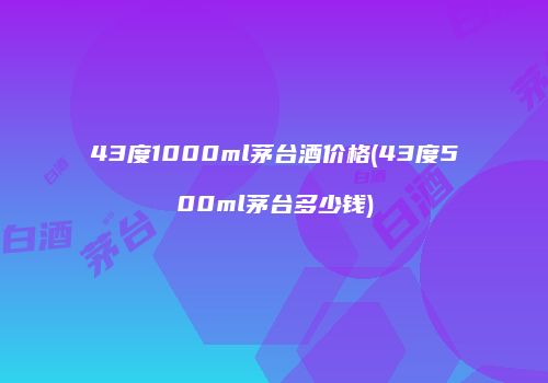 43度1000ml茅台酒价格(43度500ml茅台多少钱)