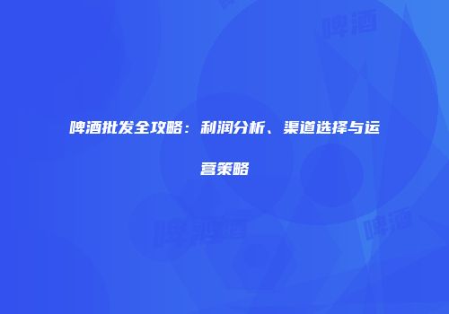 啤酒批发全攻略：利润分析、渠道选择与运营策略