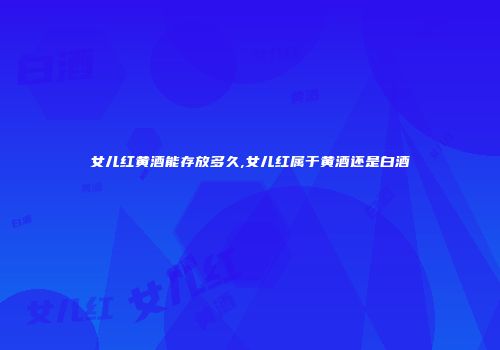 女儿红黄酒能存放多久,女儿红属于黄酒还是白酒