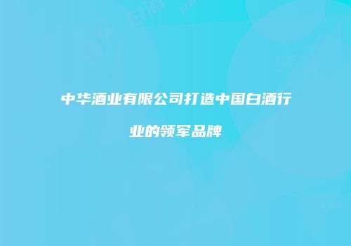 中华酒业有限公司打造中国白酒行业的领军品牌