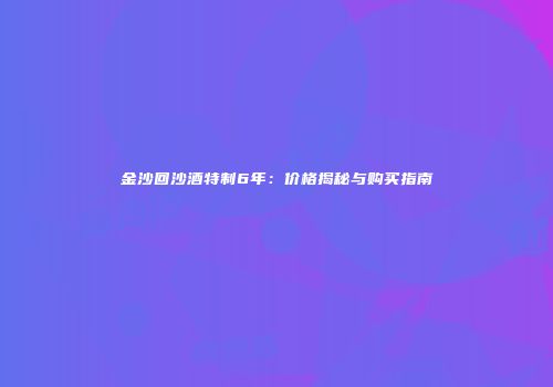 金沙回沙酒特制6年：价格揭秘与购买指南