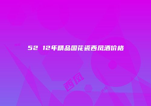 52 12年精品国花瓷西凤酒价格