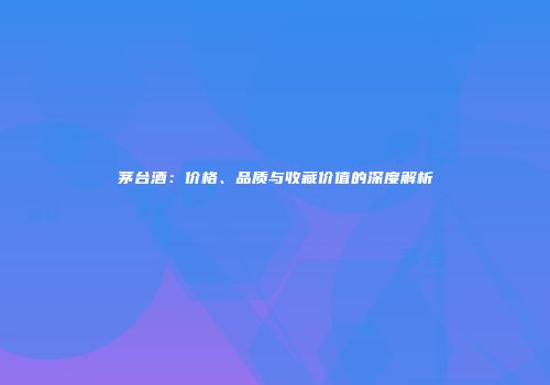 茅台酒：价格、品质与收藏价值的深度解析