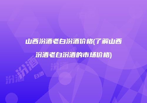 山西汾酒老白汾酒价格(了解山西汾酒老白汾酒的市场价格)