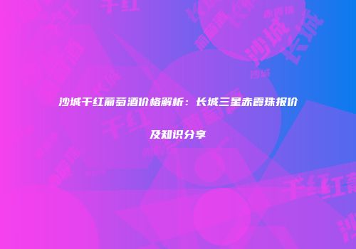 沙城干红葡萄酒价格解析：长城三星赤霞珠报价及知识分享