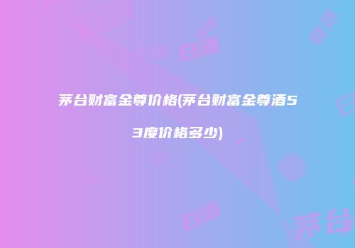 茅台财富金尊价格(茅台财富金尊酒53度价格多少)