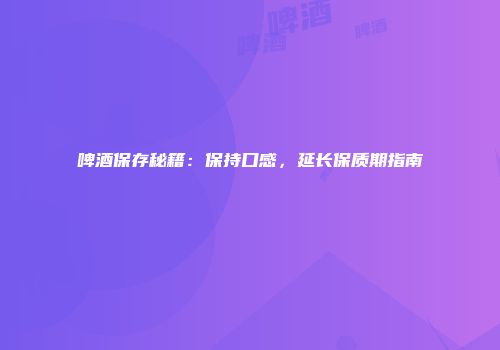 啤酒保存秘籍：保持口感，延长保质期指南