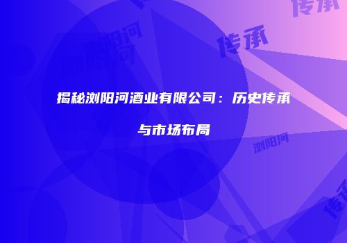 揭秘浏阳河酒业有限公司：历史传承与市场布局