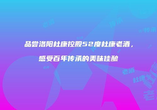 品尝洛阳杜康控股52度杜康老酒，感受百年传承的美味佳酿