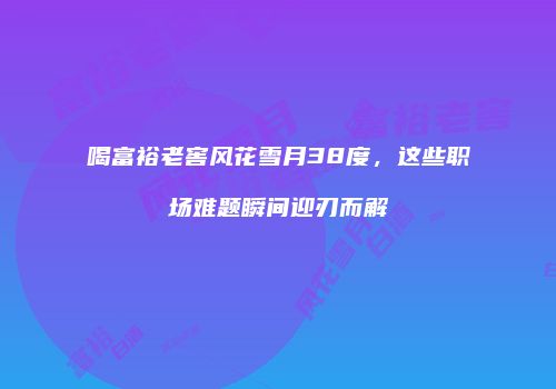 喝富裕老窖风花雪月38度，这些职场难题瞬间迎刃而解