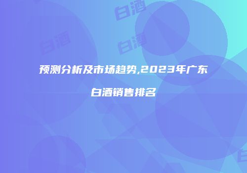 预测分析及市场趋势,2023年广东白酒销售排名