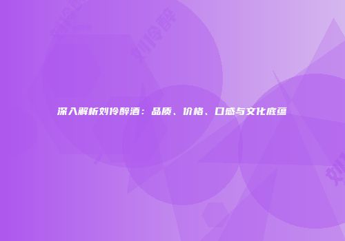 深入解析刘伶醉酒：品质、价格、口感与文化底蕴