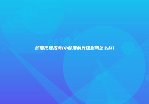 郎酒代理招商(小郎酒的代理利润怎么样)