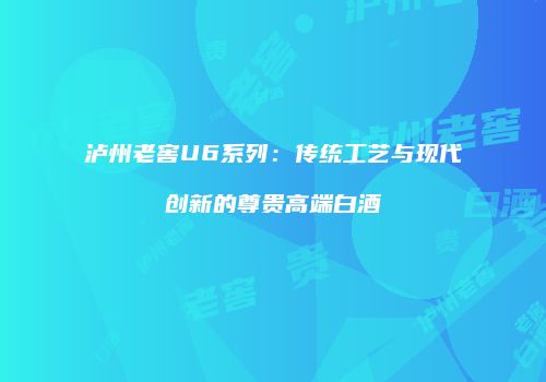 泸州老窖U6系列：传统工艺与现代创新的尊贵高端白酒