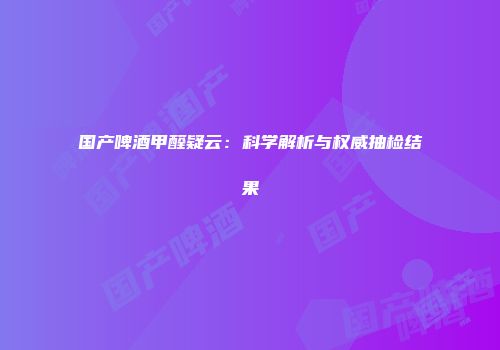 国产啤酒甲醛疑云：科学解析与权威抽检结果