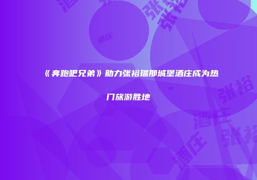 《奔跑吧兄弟》助力张裕瑞那城堡酒庄成为热门旅游胜地