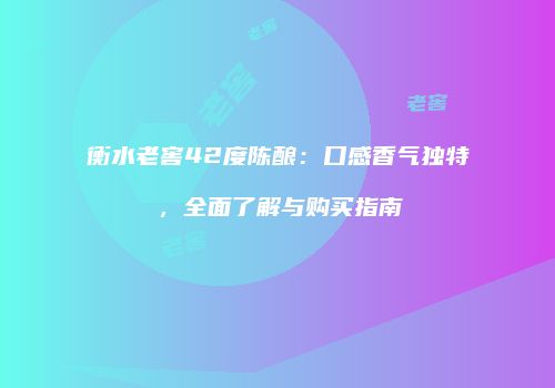 衡水老窖42度陈酿：口感香气独特，全面了解与购买指南