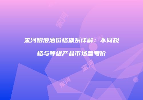 宋河粮液酒价格体系详解：不同规格与等级产品市场参考价