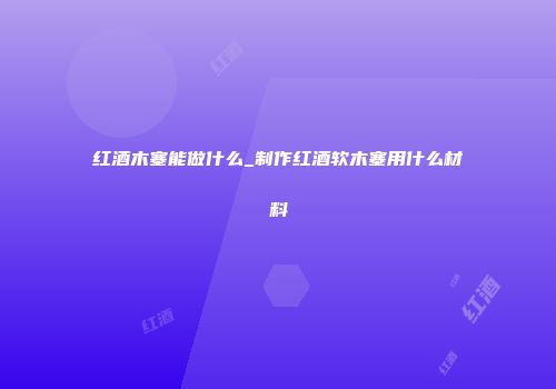 红酒木塞能做什么_制作红酒软木塞用什么材料