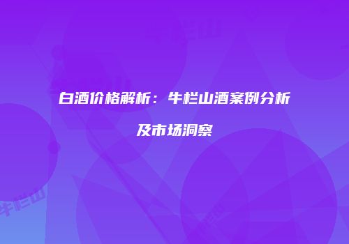 白酒价格解析：牛栏山酒案例分析及市场洞察