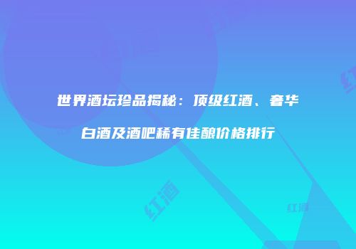 世界酒坛珍品揭秘：顶级红酒、奢华白酒及酒吧稀有佳酿价格排行