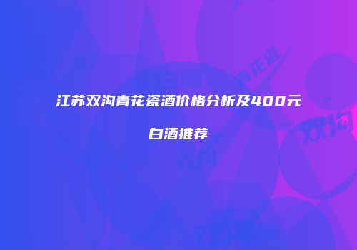 江苏双沟青花瓷酒价格分析及400元白酒推荐