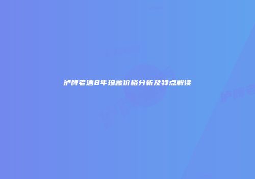 泸牌老酒8年珍藏价格分析及特点解读