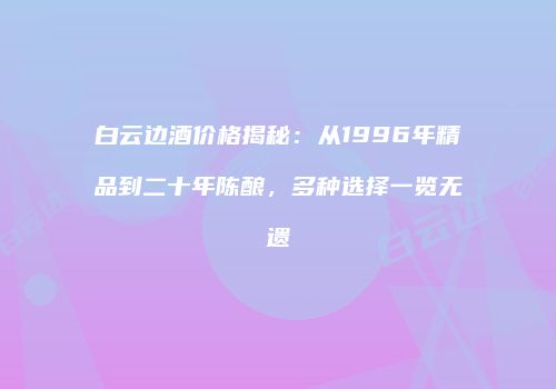 白云边酒价格揭秘：从1996年精品到二十年陈酿，多种选择一览无遗