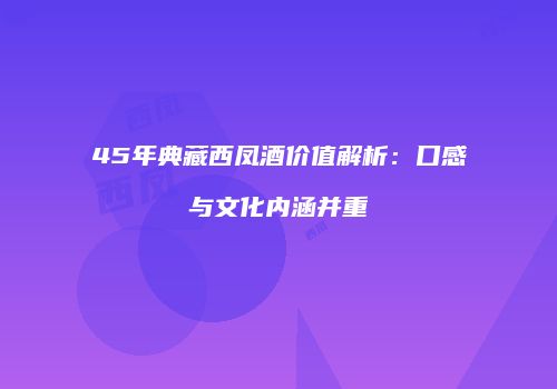 45年典藏西凤酒价值解析：口感与文化内涵并重