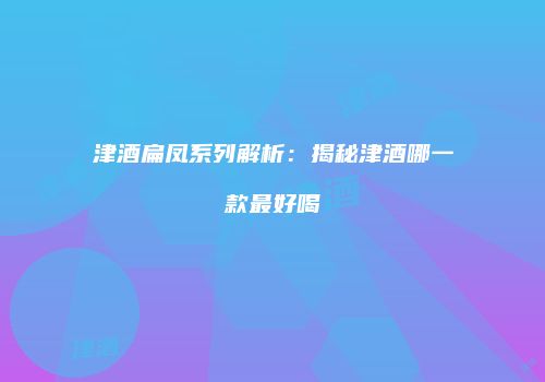 津酒扁凤系列解析：揭秘津酒哪一款最好喝