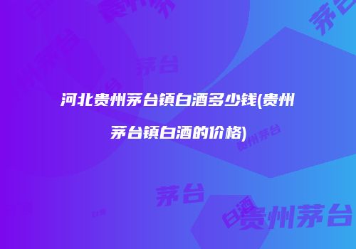 河北贵州茅台镇白酒多少钱(贵州茅台镇白酒的价格)