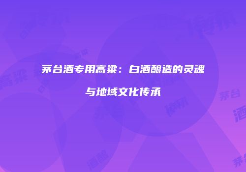 茅台酒专用高粱：白酒酿造的灵魂与地域文化传承