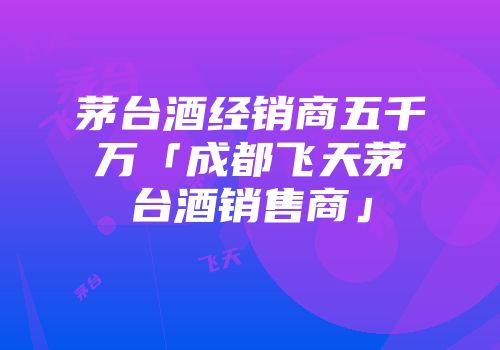 茅台酒经销商五千万「成都飞天茅台酒销售商」