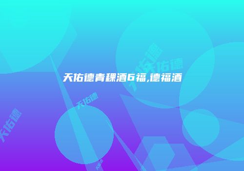 天佑德青稞酒6福,德福酒