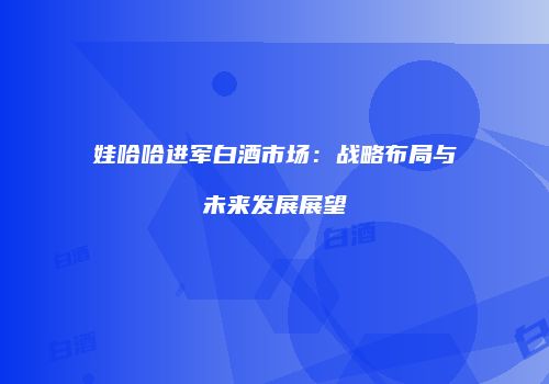 娃哈哈进军白酒市场：战略布局与未来发展展望