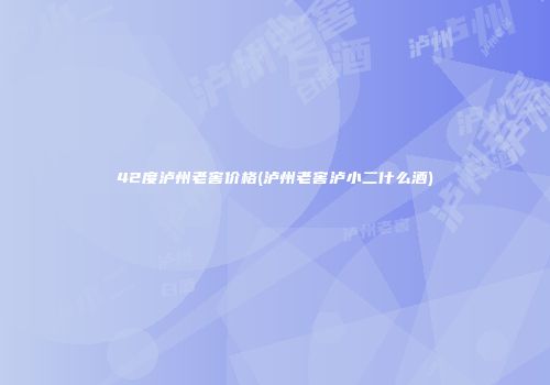 42度泸州老窖价格(泸州老窖泸小二什么酒)